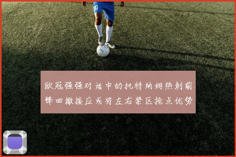 欧冠强强对话中的托特纳姆热刺前锋回撤接应或将左右禁区抢点优势