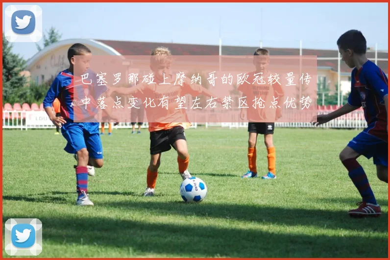 巴塞罗那碰上摩纳哥的欧冠较量传中落点变化有望左右禁区抢点优势