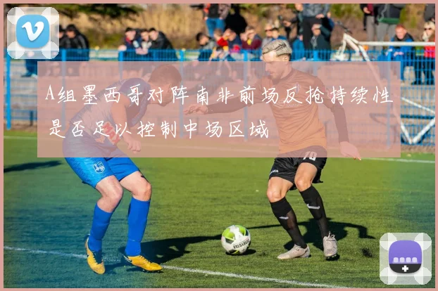 A组墨西哥对阵南非前场反抢持续性是否足以控制中场区域
