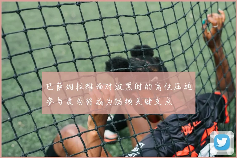巴萨姆拉维面对波黑时的高位压迫参与度或将成为防线关键支点
