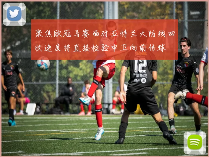 聚焦欧冠马赛面对亚特兰大防线回收速度将直接检验中卫向前传球