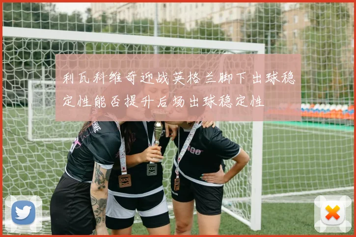 利瓦科维奇迎战英格兰脚下出球稳定性能否提升后场出球稳定性