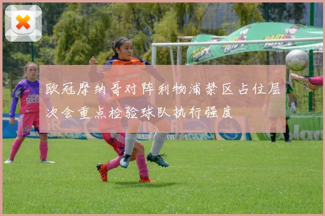 欧冠摩纳哥对阵利物浦禁区占位层次会重点检验球队执行强度