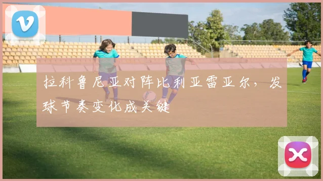 拉科鲁尼亚对阵比利亚雷亚尔,发球节奏变化成关键