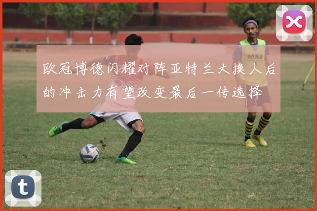 欧冠博德闪耀对阵亚特兰大换人后的冲击力有望改变最后一传选择