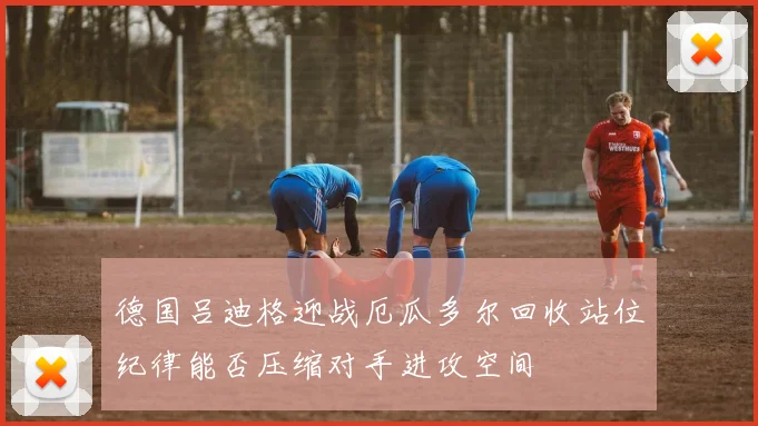 德国吕迪格迎战厄瓜多尔回收站位纪律能否压缩对手进攻空间